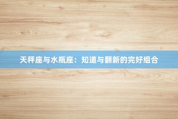 天秤座与水瓶座：知道与翻新的完好组合