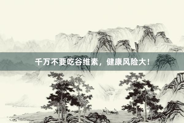 千万不要吃谷维素，健康风险大！