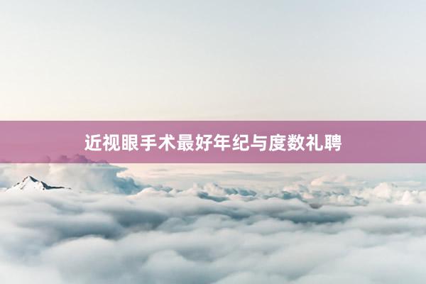 近视眼手术最好年纪与度数礼聘