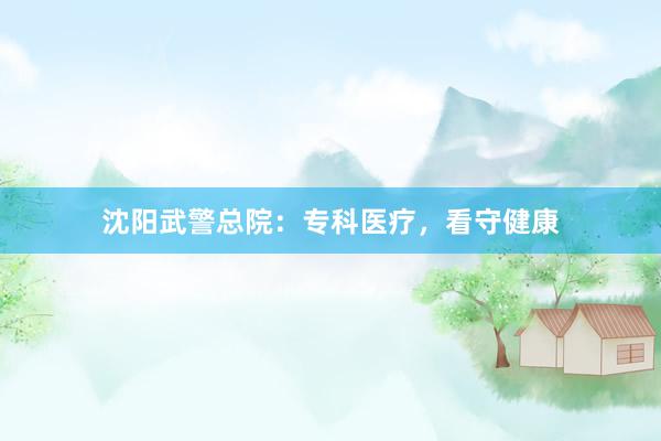 沈阳武警总院：专科医疗，看守健康